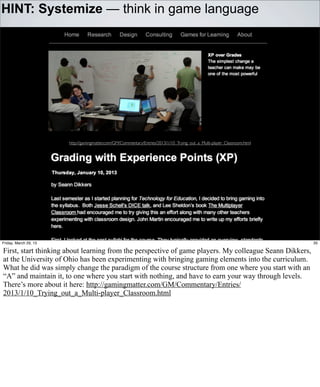 HINT: Systemize — think in game language




                       http://gamingmatter.com/GM/Commentary/Entries/2013/1/10_Trying_out_a_Multi-player_Classroom.html




Friday, March 29, 13                                                                                                      35

First, start thinking about learning from the perspective of game players. My colleague Seann Dikkers,
at the University of Ohio has been experimenting with bringing gaming elements into the curriculum.
What he did was simply change the paradigm of the course structure from one where you start with an
“A” and maintain it, to one where you start with nothing, and have to earn your way through levels.
There’s more about it here: http://gamingmatter.com/GM/Commentary/Entries/
2013/1/10_Trying_out_a_Multi-player_Classroom.html
 