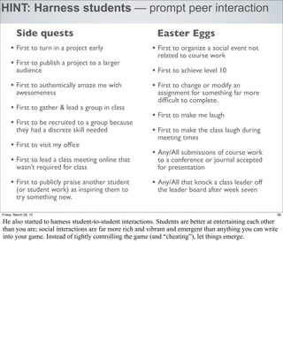 HINT: Harness students — prompt peer interaction

         Side quests                                       Easter Eggs
     • First to turn in a project early                  • First to organize a social event not
                                                           related to course work
     • First to publish a project to a larger
         audience                                        • First to achieve level 10
     • First to authentically amaze me with              • First to change or modify an
         awesomeness                                       assignment for something far more
                                                           difﬁcult to complete.
     • First to gather & lead a group in class
                                                         • First to make me laugh
     • First to be recruited to a group because
         they had a discrete skill needed                • First to make the class laugh during
                                                           meeting times
     • First to visit my ofﬁce
                                                         • Any/All submissions of course work
     • First to lead a class meeting online that           to a conference or journal accepted
         wasn’t required for class                         for presentation

     • First to publicly praise another student          • Any/All that knock a class leader off
         (or student work) as inspiring them to            the leader board after week seven
         try something new.

Friday, March 29, 13                                                                                     36

He also started to harness student-to-student interactions. Students are better at entertaining each other
than you are; social interactions are far more rich and vibrant and emergent than anything you can write
into your game. Instead of tightly controlling the game (and “cheating”), let things emerge.
 