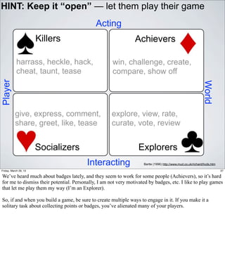 HINT: Keep it “open” — let them play their game
                                             Acting
                       Killers                                  Achievers

            harrass, heckle, hack,                   win, challenge, create,
            cheat, taunt, tease                      compare, show off
Player




                                                                                                              World
           give, express, comment,                   explore, view, rate,
           share, greet, like, tease                 curate, vote, review


                       Socializers                                Explorers
                                         Interacting                Bartle (1996) http://www.mud.co.uk/richard/hcds.htm

Friday, March 29, 13                                                                                                      37

We’ve heard much about badges lately, and they seem to work for some people (Achievers), so it’s hard
for me to dismiss their potential. Personally, I am not very motivated by badges, etc. I like to play games
that let me play them my way (I’m an Explorer).

So, if and when you build a game, be sure to create multiple ways to engage in it. If you make it a
solitary task about collecting points or badges, you’ve alienated many of your players.
 