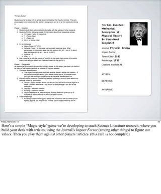 Title: Can
                                                                         Quantum-
                                                                Mechanical
                                                                Description of
                                                                Physical Reality
                                                                Be Considered
                                                                Complete?
                                                                Journal: Physical     Review
                                                                Impact Factor:

                                                                Times Cited: 5521
                                                                Article Age: 1935
                                                                Citations in article: 0



                                                                ATTACK:


                                                                DEFENSE:


                                                                INITIATIVE:




Friday, March 29, 13                                                                                  38

Here’s a simple “Magic-style” game we’re developing to teach Science Literature research, where you
build your deck with articles, using the Journal’s Impact Factor (among other things) to figure out
values. Then you play them against other players’ articles. (this card is not complete)
 