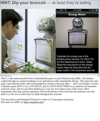 HINT: Dip your broccoli — at least they’re eating




Friday, March 29, 13                                                                                    39

Here’s a shot and screenshot from a Sustainability game we just finished using ARIS. 120 students
walked through six campus buildings to see and interact with sustainability themes. They had roles and
goals, and collected items, and were prompted to interact with each other — and it was alright. It wasn’t
a fantastic game, BUT it was 1) PLAYFUL, and 2) it SITUATED THEM in an authentic environment
with real issues, and 3) it got them thinking at a very low level about some of the issues. Most
importantly, they had a group experience with all the themes of the class that the instructor can refer
back to as she covers them more in depth througout the semester.

This one took several hundred TA hours to create a 2.5 hour game experience.
(For more on ARIS, see http://arisgames.org/)
 