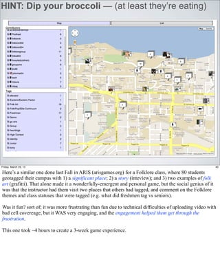 HINT: Dip your broccoli — (at least they’re eating)




Friday, March 29, 13                                                                                       40

Here’s a similar one done last Fall in ARIS (arisgames.org) for a Folklore class, where 80 students
geotagged their campus with 1) a significant place; 2) a story (inteview); and 3) two examples of folk
art (grafitti). That alone made it a wonderfully-emergent and personal game, but the social genius of it
was that the instructor had them visit two places that others had tagged, and comment on the Folklore
themes and class statuses that were tagged (e.g. what did freshmen tag vs seniors).

Was it fun? sort of; it was more frustrating than fun due to technical difficulties of uploading video with
bad cell covereage, but it WAS very engaging, and the engagement helped them get through the
frustration.

This one took ~4 hours to create a 3-week game experience.
 
