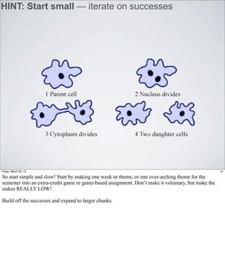 HINT: Start small — iterate on successes




Friday, March 29, 13                                                                                 41

So start simple and slow! Start by making one week or theme, or one over-arching theme for the
semester into an extra-credit game or game-based assignment. Don’t make it voluntary, but make the
stakes REALLY LOW!

Build off the successes and expand to larger chunks.
 