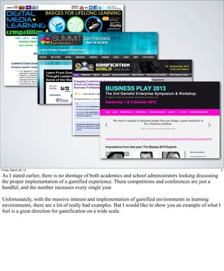Friday, March 29, 13                                                                                       5

As I stated earlier, there is no shortage of both academics and school administrators looking discussing
the proper implementation of a gamified experience. These competitions and conferences are just a
handful, and the number increases every single year.

Unfortunately, with the massive interest and implementation of gamified environments in learning
environments, there are a lot of really bad examples. But I would like to show you an example of what I
feel is a great direction for gamification on a wide scale.
 