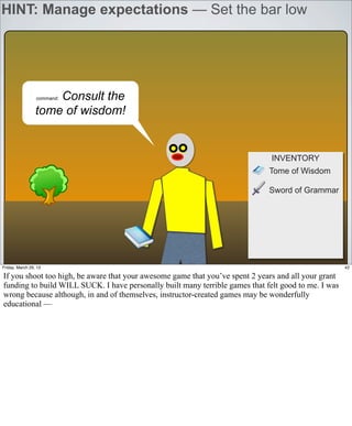 HINT: Manage expectations — Set the bar low




                     Consult the
                 command:


                 tome of wisdom!


                                                                               INVENTORY
                                                                              Tome of Wisdom

                                                                              Sword of Grammar




Friday, March 29, 13                                                                                  42

If you shoot too high, be aware that your awesome game that you’ve spent 2 years and all your grant
funding to build WILL SUCK. I have personally built many terrible games that felt good to me. I was
wrong because although, in and of themselves, instructor-created games may be wonderfully
educational —
 