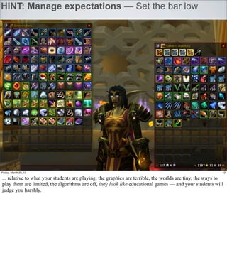 HINT: Manage expectations — Set the bar low




Friday, March 29, 13                                                                                      43

... relative to what your students are playing, the graphics are terrible, the worlds are tiny, the ways to
play them are limited, the algorithms are off, they look like educational games — and your students will
judge you harshly.
 