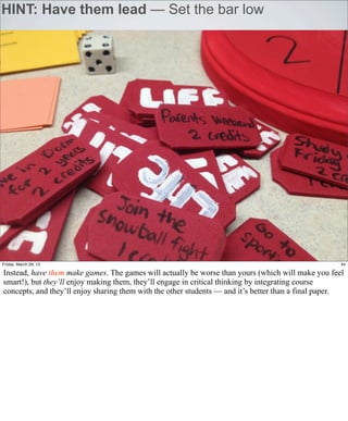 HINT: Have them lead — Set the bar low




Friday, March 29, 13                                                                                 44

Instead, have them make games. The games will actually be worse than yours (which will make you feel
smart!), but they’ll enjoy making them, they’ll engage in critical thinking by integrating course
concepts, and they’ll enjoy sharing them with the other students — and it’s better than a final paper.
 