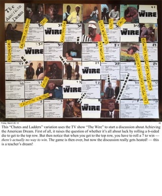Friday, March 29, 13                                                                                      45

This “Chutes and Ladders” variation uses the TV show “The Wire” to start a discussion about Achieving
the American Dream. First of all, it raises the question of whether it’s all about luck by rolling a 6-sided
die to get to the top row. But then notice that when you get to the top row, you have to roll a 7 to win —
there’s actually no way to win. The game is then over, but now the discussion really gets heated! — this
is a teacher’s dream!
 