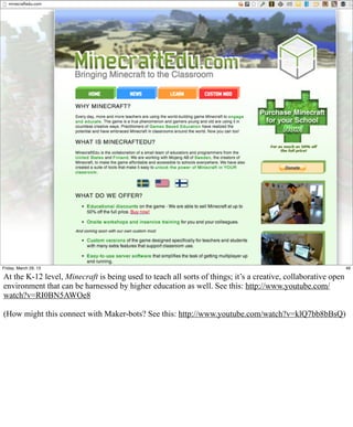 Friday, March 29, 13                                                                                           46

At the K-12 level, Minecraft is being used to teach all sorts of things; it’s a creative, collaborative open
environment that can be harnessed by higher education as well. See this: http://www.youtube.com/
watch?v=RI0BN5AWOe8

(How might this connect with Maker-bots? See this: http://www.youtube.com/watch?v=klQ7bb8bBsQ)
 