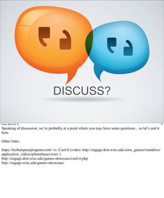 DISCUSS?

Friday, March 29, 13                                                                                     47

Speaking of discussion, we’re probably at a point where you may have some questions... so let’s end it
here.

Other links:

https://kerbalspaceprogram.com/ vs. Cool-It (video: http://engage.doit.wisc.edu/sims_games/roundtwo/
application_videos/pfotenhauer.wmv )
http://engage.doit.wisc.edu/games-showcase/cool-it.php
http://engage.wisc.edu/games-showcase/
 