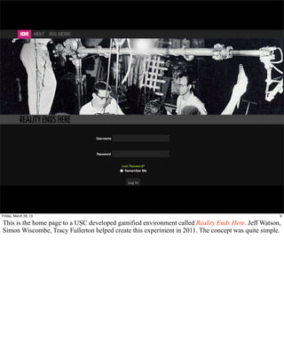 Friday, March 29, 13                                                                               6

This is the home page to a USC developed gamified environment called Reality Ends Here. Jeff Watson,
Simon Wiscombe, Tracy Fullerton helped create this experiment in 2011. The concept was quite simple.
 