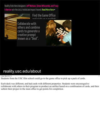 reality.usc.edu/about
Friday, March 29, 13                                                                                    7

Students from the USC film school could go to the game office to pick up a pack of cards.

Each deck was different, and had cards with different properties. Students were encouraged to
collaborate with others in their program to produce an artifact based on a combination of cards, and then
submit their project to the main office to get points for completion.
 