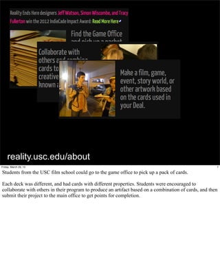 reality.usc.edu/about
Friday, March 29, 13                                                                                    7

Students from the USC film school could go to the game office to pick up a pack of cards.

Each deck was different, and had cards with different properties. Students were encouraged to
collaborate with others in their program to produce an artifact based on a combination of cards, and then
submit their project to the main office to get points for completion.
 