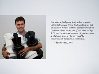 You have to find game design that resonates
with what you are trying to do and brings out
its essence; mental context. Business travellers
(sic) care about status, but if you were at Toys
R Us and the cashier announced you were now
a ‘platinum level toy buyer’ you’d be
embarrassed; pleasure is contextual.
   ~ Jesse Schell, 2011
 