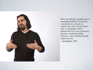 More specifically, gamification is
marketing bullshit, invented by
consultants as a means to
capture the wild, coveted beast
that is videogames and to
domesticate it for use in the grey,
hopeless wasteland of big
business, where bullshit already
reigns anyway.
~ Ian Bogost, 2012
 