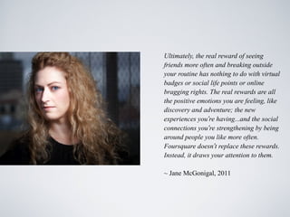 Ultimately, the real reward of seeing
friends more often and breaking outside
your routine has nothing to do with virtual
badges or social life points or online
bragging rights. The real rewards are all
the positive emotions you are feeling, like
discovery and adventure; the new
experiences you’re having...and the social
connections you’re strengthening by being
around people you like more often.
Foursquare doesn’t replace these rewards.
Instead, it draws your attention to them.

~ Jane McGonigal, 2011
 