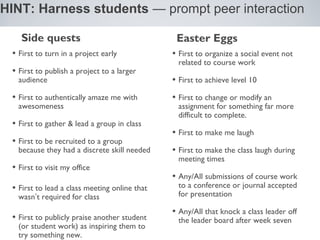 HINT: Harness students — prompt peer interaction

    Side quests                                 Easter Eggs
 • First to turn in a project early            • First to organize a social event not
                                                related to course work
 • First to publish a project to a larger
   audience                                    • First to achieve level 10
 • First to authentically amaze me with        • First to change or modify an
   awesomeness                                  assignment for something far more
                                                difficult to complete.
 • First to gather & lead a group in class
                                               • First to make me laugh
 • First to be recruited to a group
   because they had a discrete skill needed    • First to make the class laugh during
                                                meeting times
 • First to visit my office
                                               • Any/All submissions of course work
 • First to lead a class meeting online that    to a conference or journal accepted
   wasn’t required for class                    for presentation

                                               • Any/All that knock a class leader off
 • First to publicly praise another student     the leader board after week seven
   (or student work) as inspiring them to
   try something new.
 