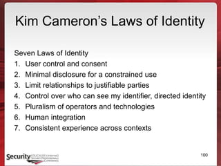 Kim Cameron’s Laws of Identity
Seven Laws of Identity
1. User control and consent
2. Minimal disclosure for a constrained use
3. Limit relationships to justifiable parties
4. Control over who can see my identifier, directed identity
5. Pluralism of operators and technologies
6. Human integration
7. Consistent experience across contexts
100
 