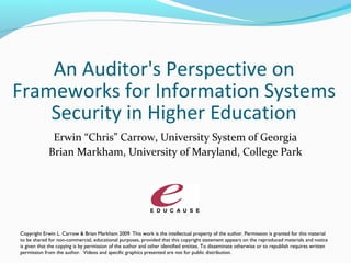An Auditor's Perspective on
Frameworks for Information Systems
Security in Higher Education
Erwin “Chris” Carrow, University System of Georgia
Brian Markham, University of Maryland, College Park
Copyright Erwin L. Carrow & Brian Markham 2009. This work is the intellectual property of the author. Permission is granted for this material
to be shared for non-commercial, educational purposes, provided that this copyright statement appears on the reproduced materials and notice
is given that the copying is by permission of the author and other identified entities. To disseminate otherwise or to republish requires written
permission from the author. Videos and specific graphics presented are not for public distribution.
 