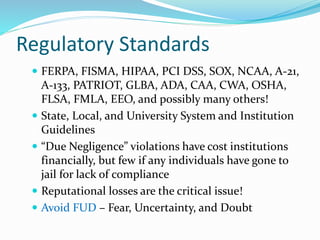 Regulatory Standards
 FERPA, FISMA, HIPAA, PCI DSS, SOX, NCAA, A-21,
A-133, PATRIOT, GLBA, ADA, CAA, CWA, OSHA,
FLSA, FMLA, EEO, and possibly many others!
 State, Local, and University System and Institution
Guidelines
 “Due Negligence” violations have cost institutions
financially, but few if any individuals have gone to
jail for lack of compliance
 Reputational losses are the critical issue!
 Avoid FUD – Fear, Uncertainty, and Doubt
 