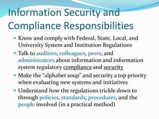 Information Security and
Compliance Responsibilities
 Know and comply with Federal, State, Local, and
University System and Institution Regulations
 Talk to auditors, colleagues, peers, and
administrators about information and information
system regulatory compliance and security
 Make the “alphabet soup” and security a top priority
when evaluating new systems and initiatives
 Understand how the regulations trickle down to
through policies, standards, procedures, and the
people involved (in a practical method)
 