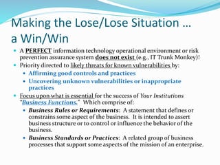 Making the Lose/Lose Situation …
a Win/Win
 A PERFECT information technology operational environment or risk
prevention assurance system does not exist (e.g., IT Trunk Monkey)!
 Priority directed to likely threats for known vulnerabilities by:
 Affirming good controls and practices
 Uncovering unknown vulnerabilities or inappropriate
practices
 Focus upon what is essential for the success of Your Institutions
“Business Functions.” Which comprise of:
 Business Rules or Requirements: A statement that defines or
constrains some aspect of the business. It is intended to assert
business structure or to control or influence the behavior of the
business.
 Business Standards or Practices: A related group of business
processes that support some aspects of the mission of an enterprise.
 
