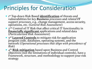 Principles for Consideration
 1st Top-down Risk Based identification of threats and
vulnerabilities for key Business processes and related IT
support processes, e.g., change management, access security,
operations, etc. (General Risk Assessment)
 2nd Control of IT Risk that affect critical IT functionality in
financially significant applications and related data
(Particularized Risk Assessment)
 3rd Layered Controls to mitigate risk for application
program code, databases, operating systems, and the
network (Operational processes that align with precedence of
Risk)
 4th Risk mitigation based upon Business and Control
objectives (not the limitations of individual controls), have a
Framework, structure, and methodology to support your risk
strategy
 