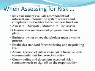 When Assessing for Risk …
 Risk assessment evaluates components of
information, information system security and
compliance as it relates to the business function
 Assess  Mitigate / Monitor  Re-Assess
 Ongoing risk management program must be in
place
 Business owner or key shareholder must own the
process
 Establish a standard for considering and negotiating
risk
 Annual (periodic) risk assessment deliverable with
recommendations for corrective action
 Clearly define and document accepted risk –
someone needs to sign off on the responsibility
 