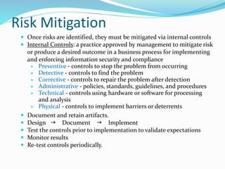 Risk Mitigation
 Once risks are identified, they must be mitigated via internal controls
 Internal Controls: a practice approved by management to mitigate risk
or produce a desired outcome in a business process for implementing
and enforcing information security and compliance
 Preventive - controls to stop the problem from occurring
 Detective - controls to find the problem
 Corrective - controls to repair the problem after detection
 Administrative - policies, standards, guidelines, and procedures
 Technical - controls using hardware or software for processing
and analysis
 Physical - controls to implement barriers or deterrents
 Document and retain artifacts.
 Design  Document  Implement
 Test the controls prior to implementation to validate expectations
 Monitor results
 Re-test controls periodically.
 