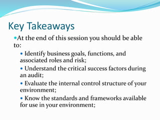 Key Takeaways
At the end of this session you should be able
to:
 Identify business goals, functions, and
associated roles and risk;
 Understand the critical success factors during
an audit;
 Evaluate the internal control structure of your
environment;
 Know the standards and frameworks available
for use in your environment;
 