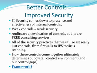 Better Controls =
Improved Security
 IT Security comes down to presence and
effectiveness of internal controls;
 Weak controls = weak security
 Audits are an evaluation of controls, audits are
FREE consulting services!
 All of the security practices that we utilize are really
just controls, from firewalls to IPS to virus
scanning.
 How these controls come together ultimately
determines out overall control environment (and
our control gaps).
 Framework?
 