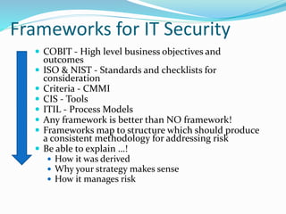 Frameworks for IT Security
 COBIT - High level business objectives and
outcomes
 ISO & NIST - Standards and checklists for
consideration
 Criteria - CMMI
 CIS - Tools
 ITIL - Process Models
 Any framework is better than NO framework!
 Frameworks map to structure which should produce
a consistent methodology for addressing risk
 Be able to explain …!
 How it was derived
 Why your strategy makes sense
 How it manages risk
 