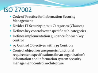 ISO 27002
 Code of Practice for Information Security
Management
 Divides IT Security into 11 Categories (Clauses)
 Defines key controls over specific sub-categories
 Defines implementation guidance for each key
control
 39 Control Objectives with 139 Controls
 Control objectives are generic functional
requirement specifications for an organization’s
information and information system security
management control architecture
 
