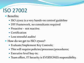 ISO 27002
 Benefits:
 ISO 27002 is a very hands-on control guideline
 DIY Framework, no consultants required
 Proactive – not reactive.
 Certification
 Less stressful audits!
 How do we get to ISO 27002?
 Evaluate/Implement Key Controls;
 This will require policies/processes/procedures;
 Executive level buy-in;
 Team effort, IT Security is EVERYONES responsibility.
 