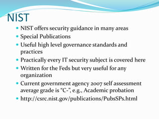 NIST
 NIST offers security guidance in many areas
 Special Publications
 Useful high level governance standards and
practices
 Practically every IT security subject is covered here
 Written for the Feds but very useful for any
organization
 Current government agency 2007 self assessment
average grade is “C-”, e.g., Academic probation
 http://csrc.nist.gov/publications/PubsSPs.html
 
