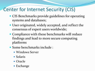 Center for Internet Security (CIS)
 CIS Benchmarks provide guidelines for operating
systems and databases;
 User originated, widely accepted, and reflect the
consensus of expert users worldwide;
 Compliance with these benchmarks will reduce
findings and lead to more secure computing
platforms
 Some benchmarks include :
 Windows Server
 Solaris
 Oracle
 Exchange
 