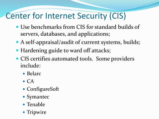 Center for Internet Security (CIS)
 Use benchmarks from CIS for standard builds of
servers, databases, and applications;
 A self-appraisal/audit of current systems, builds;
 Hardening guide to ward off attacks;
 CIS certifies automated tools. Some providers
include:
 Belarc
 CA
 ConfigureSoft
 Symantec
 Tenable
 Tripwire
 