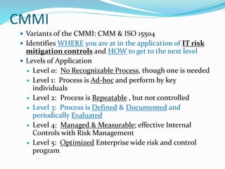 CMMI
 Variants of the CMMI: CMM & ISO 15504
 Identifies WHERE you are at in the application of IT risk
mitigation controls and HOW to get to the next level
 Levels of Application
 Level 0: No Recognizable Process, though one is needed
 Level 1: Process is Ad-hoc and perform by key
individuals
 Level 2: Process is Repeatable , but not controlled
 Level 3: Process is Defined & Documented and
periodically Evaluated
 Level 4: Managed & Measurable; effective Internal
Controls with Risk Management
 Level 5: Optimized Enterprise wide risk and control
program
 