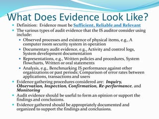 What Does Evidence Look Like?
 Definition: Evidence must be Sufficient, Reliable and Relevant
 The various types of audit evidence that the IS auditor consider using
include:
 Observed processes and existence of physical items, e.g., A
computer room security system in operation
 Documentary audit evidence, e.g., Activity and control logs,
System development documentation
 Representations, e.g., Written policies and procedures, System
flowcharts, Written or oral statements
 Analysis, e.g., Benchmarking IS performance against other
organizations or past periods; Comparison of error rates between
applications, transactions and users
 Evidence gathering procedures considered are: Inquiry,
Observation, Inspection, Confirmation, Re-performance, and
Monitoring
 Audit evidence should be useful to form an opinion or support the
findings and conclusions.
 Evidence gathered should be appropriately documented and
organized to support the findings and conclusions.
 