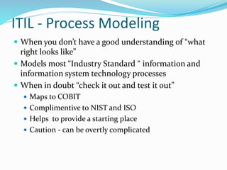 ITIL - Process Modeling
 When you don’t have a good understanding of “what
right looks like”
 Models most “Industry Standard “ information and
information system technology processes
 When in doubt “check it out and test it out”
 Maps to COBIT
 Complimentive to NIST and ISO
 Helps to provide a starting place
 Caution - can be overtly complicated
 