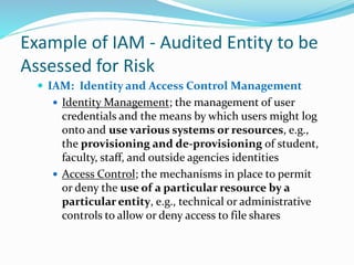 Example of IAM - Audited Entity to be
Assessed for Risk
 IAM: Identity and Access Control Management
 Identity Management; the management of user
credentials and the means by which users might log
onto and use various systems or resources, e.g.,
the provisioning and de-provisioning of student,
faculty, staff, and outside agencies identities
 Access Control; the mechanisms in place to permit
or deny the use of a particular resource by a
particular entity, e.g., technical or administrative
controls to allow or deny access to file shares
 