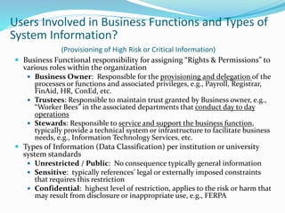 Users Involved in Business Functions and Types of
System Information?
(Provisioning of High Risk or Critical Information)
 Business Functional responsibility for assigning “Rights & Permissions” to
various roles within the organization
 Business Owner: Responsible for the provisioning and delegation of the
processes or functions and associated privileges, e.g., Payroll, Registrar,
FinAid, HR, ConEd, etc.
 Trustees: Responsible to maintain trust granted by Business owner, e.g.,
“Worker Bees” in the associated departments that conduct day to day
operations
 Stewards: Responsible to service and support the business function,
typically provide a technical system or infrastructure to facilitate business
needs, e.g., Information Technology Services, etc.
 Types of Information (Data Classification) per institution or university
system standards
 Unrestricted / Public: No consequence typically general information
 Sensitive: typically references’ legal or externally imposed constraints
that requires this restriction
 Confidential: highest level of restriction, applies to the risk or harm that
may result from disclosure or inappropriate use, e.g., FERPA
 
