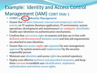 Example: Identity and Access Control
Management (IAM) COBIT Slide 1
 COBIT 4.1 DS5.3 Identity Management
 Ensure that all users (internal, external and temporary) and their
activity on IT systems (business application, IT environment, system
operations, development and maintenance) are uniquely identifiable.
Enable user identities via authentication mechanisms.
 Confirm that user access rights to systems and data are in line with
defined and documented business needs and that job requirements
are attached to user identities.
 Ensure that user access rights are requested by user management,
approved by system owners and implemented by the security-
responsible person.
 Maintain user identities and access rights in a central repository.
 Deploy cost-effective technical and procedural measures, and keep
them current to establish user identification, implement
authentication and enforce access rights.
 