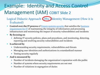 Example: Identity and Access Control
Management (IAM) COBIT Slide 2
Logical Didactic Approach - DS5.3 Identity Management (How it is
Evaluated)
 Control over the IT process of Ensure systems security that satisfies the business
requirement for IT of maintaining the integrity of information and processing
infrastructure and minimizing the impact of security vulnerabilities and incidents
 By focusing on
 defining IT security policies, plans and procedures, and monitoring, detecting,
reporting and resolving security vulnerabilities and incidents
 Is achieved by
 Understanding security requirements, vulnerabilities and threats
 Managing user identities and authorizations in a standardized manner
 Testing security regularly
 And is measured by
 Number of incidents damaging the organization's reputation with the public
 Number of systems where security requirements are not met
 Number of violations in segregation of duties
 
