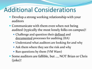 Additional Considerations
 Develop a strong working relationship with your
auditors
 Communicate with them even when not being
audited (typically the most lonely folks on campus)!
 Challenge and question their defined and
documented processes for auditing (IIA)
 Understand what auditors are looking for and why
 Ask them where they see the risk and why
 Run questions by them (VM Ware)
 Some auditors are fallible, but …, NOT Brian or Chris
(joke)!
 