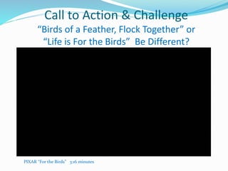 Call to Action & Challenge
“Birds of a Feather, Flock Together” or
“Life is For the Birds” Be Different?
PIXAR “For the Birds” 3:16 minutes
 