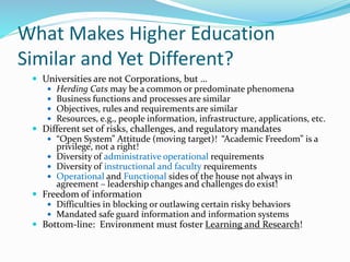 What Makes Higher Education
Similar and Yet Different?
 Universities are not Corporations, but …
 Herding Cats may be a common or predominate phenomena
 Business functions and processes are similar
 Objectives, rules and requirements are similar
 Resources, e.g., people information, infrastructure, applications, etc.
 Different set of risks, challenges, and regulatory mandates
 “Open System” Attitude (moving target)! “Academic Freedom” is a
privilege, not a right!
 Diversity of administrative operational requirements
 Diversity of instructional and faculty requirements
 Operational and Functional sides of the house not always in
agreement – leadership changes and challenges do exist!
 Freedom of information
 Difficulties in blocking or outlawing certain risky behaviors
 Mandated safe guard information and information systems
 Bottom-line: Environment must foster Learning and Research!
 