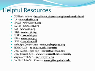 Helpful Resources
 CIS Benchmarks - http://www.cisecurity.org/benchmarks.html
 IIA - www.theiia.org
 ISACA - www.isaca.org
 ISC(2) - www.isc2.org
 ISO - www.iso.org
 ITGI - www.itgi.org
 NIST - csrc.nist.gov
 NSA - www.nsa.gov
 IASE - iase.disa.mil
 Web App Consortium - www.webappsec.org
 EDUCAUSE - educause.edu/security
 Univ. Austin Texas Sec. - security.utexas.edu
 Univ. Cornell Sec. - www.cit.cornell.edu/security
 Virginia Tech Sec. - security.vt.edu
 Ga. Tech Info Sec. Center - www.gtisc.gatech.edu
 