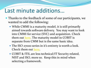 Last minute additions…
 Thanks to the feedback of some of our participants, we
wanted to add the following:
 While CMMI is a maturity model, it is still primarily
aimed towards software delivery. You may want to look
into CMMI for service (SVC) and acquisition. Check
them out here. The maturity model in COBIT is
separate from CMM but is the same basic idea.
 The ISO 27000 series in it’s entirety is worth a look.
Check them out here.
 COBIT & ITIL are less technical/IT Security related,
NIST and ISO, more so. Keep this in mind when
selecting a framework.
 