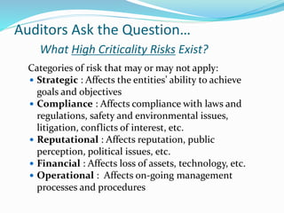 Auditors Ask the Question…
What High Criticality Risks Exist?
Categories of risk that may or may not apply:
 Strategic : Affects the entities’ ability to achieve
goals and objectives
 Compliance : Affects compliance with laws and
regulations, safety and environmental issues,
litigation, conflicts of interest, etc.
 Reputational : Affects reputation, public
perception, political issues, etc.
 Financial : Affects loss of assets, technology, etc.
 Operational : Affects on-going management
processes and procedures
 